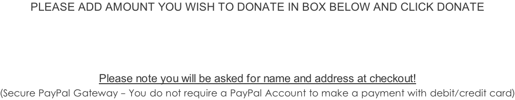 PLEASE ADD AMOUNT YOU WISH TO DONATE IN BOX BELOW AND CLICK DONATE      Please note you will be asked for name and address at checkout!   (Secure PayPal Gateway - You do not require a PayPal Account to make a payment with debit/credit card)