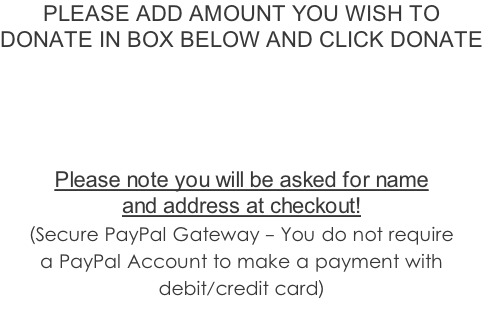 PLEASE ADD AMOUNT YOU WISH TO  DONATE IN BOX BELOW AND CLICK DONATE      Please note you will be asked for name  and address at checkout!   (Secure PayPal Gateway - You do not require  a PayPal Account to make a payment with  debit/credit card)